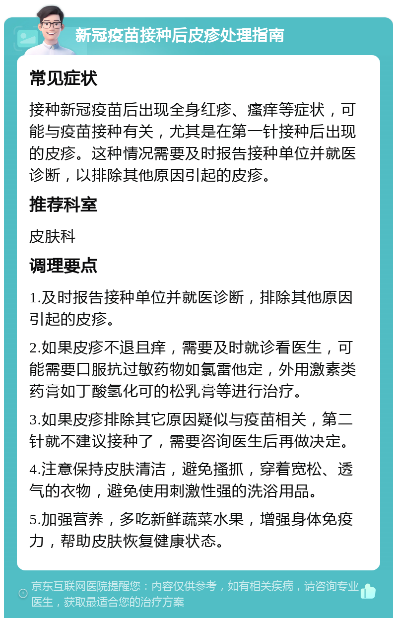 新冠疫苗接种后皮疹处理指南 常见症状 接种新冠疫苗后出现全身红疹、瘙痒等症状，可能与疫苗接种有关，尤其是在第一针接种后出现的皮疹。这种情况需要及时报告接种单位并就医诊断，以排除其他原因引起的皮疹。 推荐科室 皮肤科 调理要点 1.及时报告接种单位并就医诊断，排除其他原因引起的皮疹。 2.如果皮疹不退且痒，需要及时就诊看医生，可能需要口服抗过敏药物如氯雷他定，外用激素类药膏如丁酸氢化可的松乳膏等进行治疗。 3.如果皮疹排除其它原因疑似与疫苗相关，第二针就不建议接种了，需要咨询医生后再做决定。 4.注意保持皮肤清洁，避免搔抓，穿着宽松、透气的衣物，避免使用刺激性强的洗浴用品。 5.加强营养，多吃新鲜蔬菜水果，增强身体免疫力，帮助皮肤恢复健康状态。