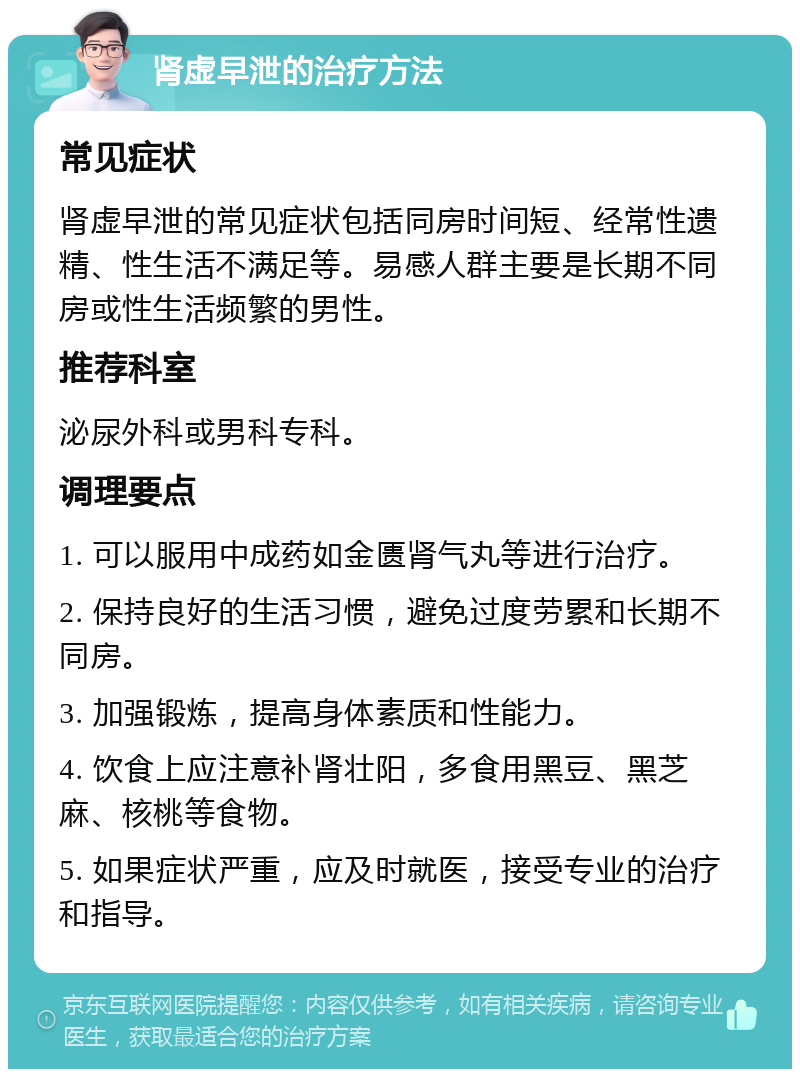 肾虚早泄的治疗方法 常见症状 肾虚早泄的常见症状包括同房时间短、经常性遗精、性生活不满足等。易感人群主要是长期不同房或性生活频繁的男性。 推荐科室 泌尿外科或男科专科。 调理要点 1. 可以服用中成药如金匮肾气丸等进行治疗。 2. 保持良好的生活习惯，避免过度劳累和长期不同房。 3. 加强锻炼，提高身体素质和性能力。 4. 饮食上应注意补肾壮阳，多食用黑豆、黑芝麻、核桃等食物。 5. 如果症状严重，应及时就医，接受专业的治疗和指导。