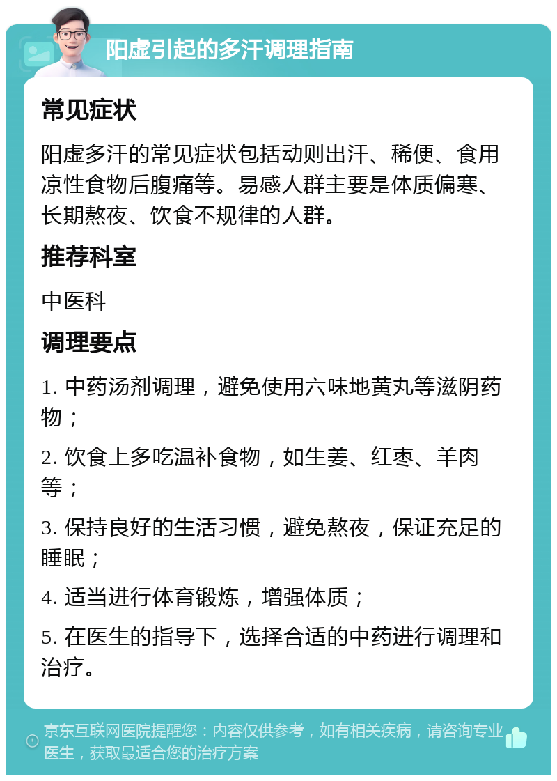 阳虚引起的多汗调理指南 常见症状 阳虚多汗的常见症状包括动则出汗、稀便、食用凉性食物后腹痛等。易感人群主要是体质偏寒、长期熬夜、饮食不规律的人群。 推荐科室 中医科 调理要点 1. 中药汤剂调理，避免使用六味地黄丸等滋阴药物； 2. 饮食上多吃温补食物，如生姜、红枣、羊肉等； 3. 保持良好的生活习惯，避免熬夜，保证充足的睡眠； 4. 适当进行体育锻炼，增强体质； 5. 在医生的指导下，选择合适的中药进行调理和治疗。