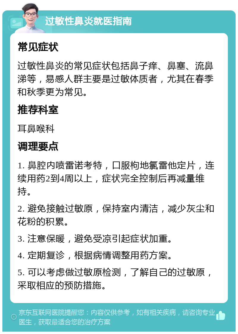 过敏性鼻炎就医指南 常见症状 过敏性鼻炎的常见症状包括鼻子痒、鼻塞、流鼻涕等，易感人群主要是过敏体质者，尤其在春季和秋季更为常见。 推荐科室 耳鼻喉科 调理要点 1. 鼻腔内喷雷诺考特，口服枸地氯雷他定片，连续用药2到4周以上，症状完全控制后再减量维持。 2. 避免接触过敏原，保持室内清洁，减少灰尘和花粉的积累。 3. 注意保暖，避免受凉引起症状加重。 4. 定期复诊，根据病情调整用药方案。 5. 可以考虑做过敏原检测，了解自己的过敏原，采取相应的预防措施。