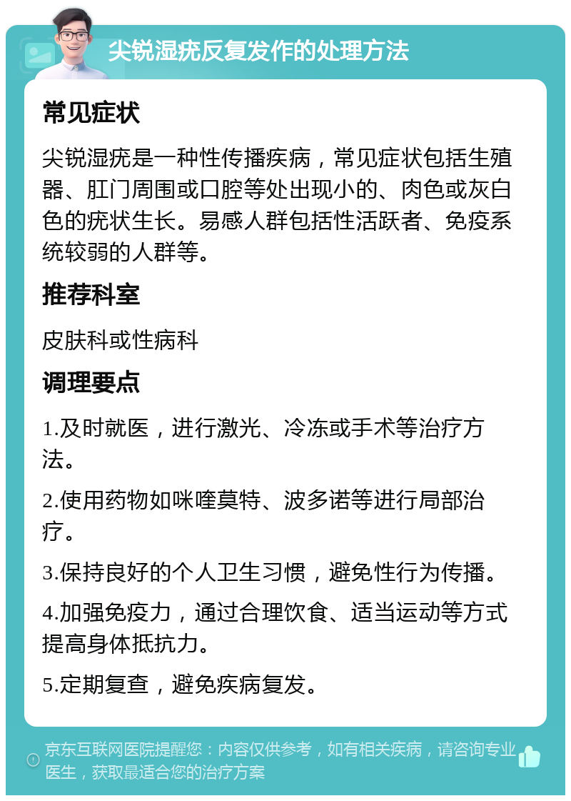 尖锐湿疣反复发作的处理方法 常见症状 尖锐湿疣是一种性传播疾病，常见症状包括生殖器、肛门周围或口腔等处出现小的、肉色或灰白色的疣状生长。易感人群包括性活跃者、免疫系统较弱的人群等。 推荐科室 皮肤科或性病科 调理要点 1.及时就医，进行激光、冷冻或手术等治疗方法。 2.使用药物如咪喹莫特、波多诺等进行局部治疗。 3.保持良好的个人卫生习惯，避免性行为传播。 4.加强免疫力，通过合理饮食、适当运动等方式提高身体抵抗力。 5.定期复查，避免疾病复发。