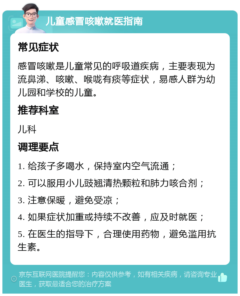 儿童感冒咳嗽就医指南 常见症状 感冒咳嗽是儿童常见的呼吸道疾病，主要表现为流鼻涕、咳嗽、喉咙有痰等症状，易感人群为幼儿园和学校的儿童。 推荐科室 儿科 调理要点 1. 给孩子多喝水，保持室内空气流通； 2. 可以服用小儿豉翘清热颗粒和肺力咳合剂； 3. 注意保暖，避免受凉； 4. 如果症状加重或持续不改善，应及时就医； 5. 在医生的指导下，合理使用药物，避免滥用抗生素。