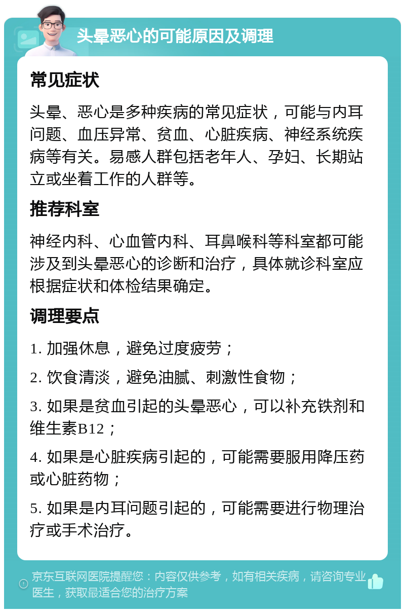 头晕恶心的可能原因及调理 常见症状 头晕、恶心是多种疾病的常见症状，可能与内耳问题、血压异常、贫血、心脏疾病、神经系统疾病等有关。易感人群包括老年人、孕妇、长期站立或坐着工作的人群等。 推荐科室 神经内科、心血管内科、耳鼻喉科等科室都可能涉及到头晕恶心的诊断和治疗，具体就诊科室应根据症状和体检结果确定。 调理要点 1. 加强休息，避免过度疲劳； 2. 饮食清淡，避免油腻、刺激性食物； 3. 如果是贫血引起的头晕恶心，可以补充铁剂和维生素B12； 4. 如果是心脏疾病引起的，可能需要服用降压药或心脏药物； 5. 如果是内耳问题引起的，可能需要进行物理治疗或手术治疗。