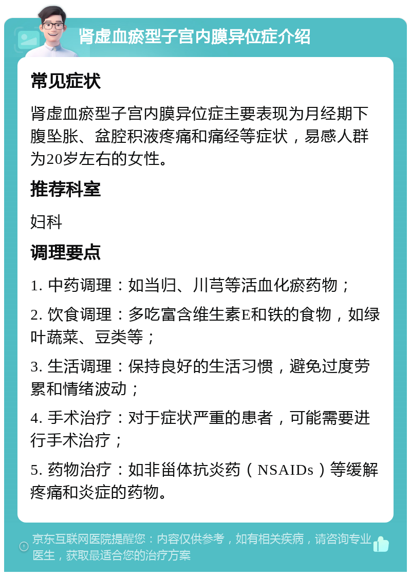 肾虚血瘀型子宫内膜异位症介绍 常见症状 肾虚血瘀型子宫内膜异位症主要表现为月经期下腹坠胀、盆腔积液疼痛和痛经等症状，易感人群为20岁左右的女性。 推荐科室 妇科 调理要点 1. 中药调理：如当归、川芎等活血化瘀药物； 2. 饮食调理：多吃富含维生素E和铁的食物，如绿叶蔬菜、豆类等； 3. 生活调理：保持良好的生活习惯，避免过度劳累和情绪波动； 4. 手术治疗：对于症状严重的患者，可能需要进行手术治疗； 5. 药物治疗：如非甾体抗炎药（NSAIDs）等缓解疼痛和炎症的药物。