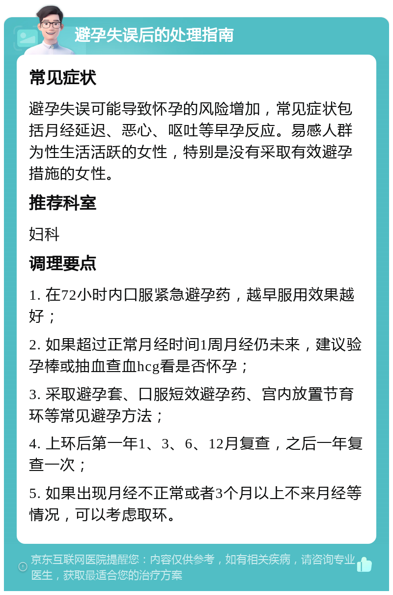 避孕失误后的处理指南 常见症状 避孕失误可能导致怀孕的风险增加，常见症状包括月经延迟、恶心、呕吐等早孕反应。易感人群为性生活活跃的女性，特别是没有采取有效避孕措施的女性。 推荐科室 妇科 调理要点 1. 在72小时内口服紧急避孕药，越早服用效果越好； 2. 如果超过正常月经时间1周月经仍未来，建议验孕棒或抽血查血hcg看是否怀孕； 3. 采取避孕套、口服短效避孕药、宫内放置节育环等常见避孕方法； 4. 上环后第一年1、3、6、12月复查，之后一年复查一次； 5. 如果出现月经不正常或者3个月以上不来月经等情况，可以考虑取环。