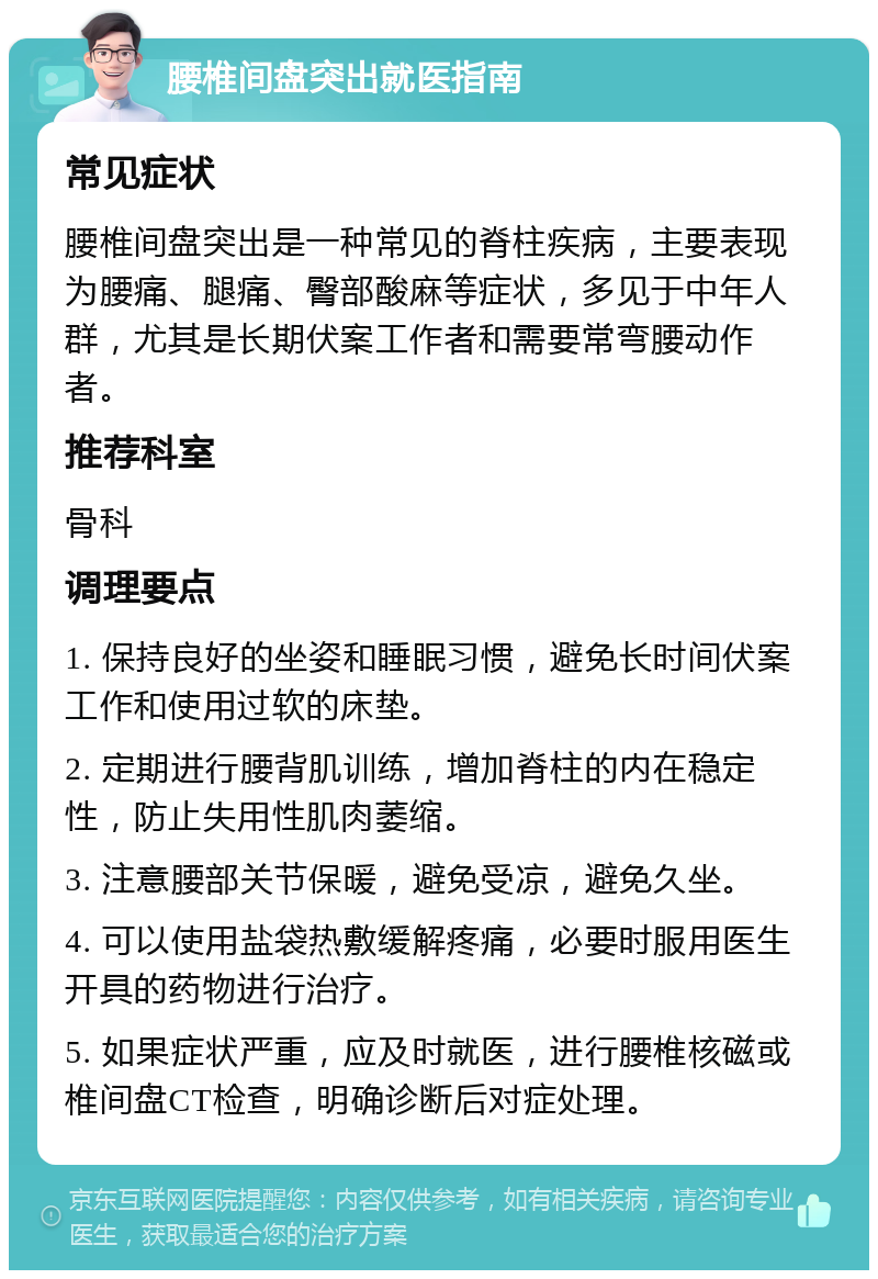 腰椎间盘突出就医指南 常见症状 腰椎间盘突出是一种常见的脊柱疾病，主要表现为腰痛、腿痛、臀部酸麻等症状，多见于中年人群，尤其是长期伏案工作者和需要常弯腰动作者。 推荐科室 骨科 调理要点 1. 保持良好的坐姿和睡眠习惯，避免长时间伏案工作和使用过软的床垫。 2. 定期进行腰背肌训练，增加脊柱的内在稳定性，防止失用性肌肉萎缩。 3. 注意腰部关节保暖，避免受凉，避免久坐。 4. 可以使用盐袋热敷缓解疼痛，必要时服用医生开具的药物进行治疗。 5. 如果症状严重，应及时就医，进行腰椎核磁或椎间盘CT检查，明确诊断后对症处理。