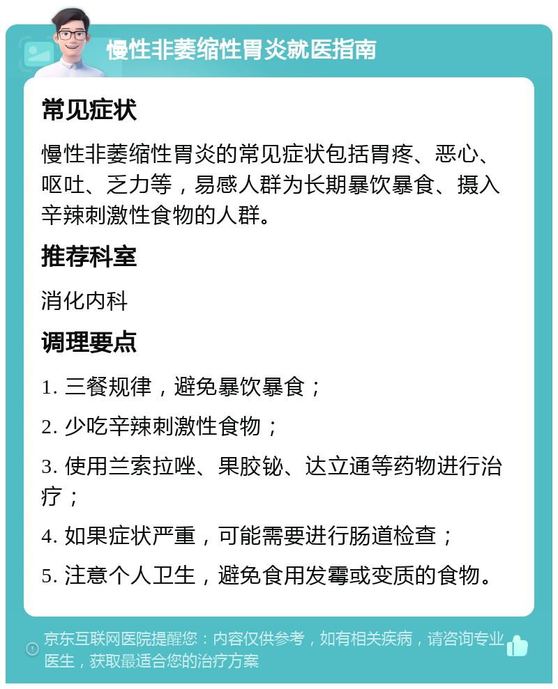 慢性非萎缩性胃炎就医指南 常见症状 慢性非萎缩性胃炎的常见症状包括胃疼、恶心、呕吐、乏力等，易感人群为长期暴饮暴食、摄入辛辣刺激性食物的人群。 推荐科室 消化内科 调理要点 1. 三餐规律，避免暴饮暴食； 2. 少吃辛辣刺激性食物； 3. 使用兰索拉唑、果胶铋、达立通等药物进行治疗； 4. 如果症状严重，可能需要进行肠道检查； 5. 注意个人卫生，避免食用发霉或变质的食物。