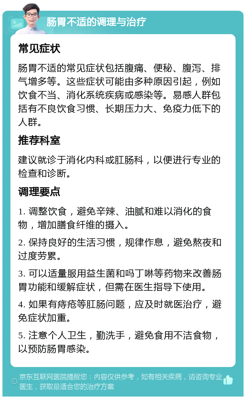 肠胃不适的调理与治疗 常见症状 肠胃不适的常见症状包括腹痛、便秘、腹泻、排气增多等。这些症状可能由多种原因引起，例如饮食不当、消化系统疾病或感染等。易感人群包括有不良饮食习惯、长期压力大、免疫力低下的人群。 推荐科室 建议就诊于消化内科或肛肠科，以便进行专业的检查和诊断。 调理要点 1. 调整饮食，避免辛辣、油腻和难以消化的食物，增加膳食纤维的摄入。 2. 保持良好的生活习惯，规律作息，避免熬夜和过度劳累。 3. 可以适量服用益生菌和吗丁啉等药物来改善肠胃功能和缓解症状，但需在医生指导下使用。 4. 如果有痔疮等肛肠问题，应及时就医治疗，避免症状加重。 5. 注意个人卫生，勤洗手，避免食用不洁食物，以预防肠胃感染。