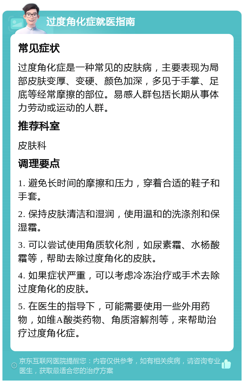 过度角化症就医指南 常见症状 过度角化症是一种常见的皮肤病，主要表现为局部皮肤变厚、变硬、颜色加深，多见于手掌、足底等经常摩擦的部位。易感人群包括长期从事体力劳动或运动的人群。 推荐科室 皮肤科 调理要点 1. 避免长时间的摩擦和压力，穿着合适的鞋子和手套。 2. 保持皮肤清洁和湿润，使用温和的洗涤剂和保湿霜。 3. 可以尝试使用角质软化剂，如尿素霜、水杨酸霜等，帮助去除过度角化的皮肤。 4. 如果症状严重，可以考虑冷冻治疗或手术去除过度角化的皮肤。 5. 在医生的指导下，可能需要使用一些外用药物，如维A酸类药物、角质溶解剂等，来帮助治疗过度角化症。