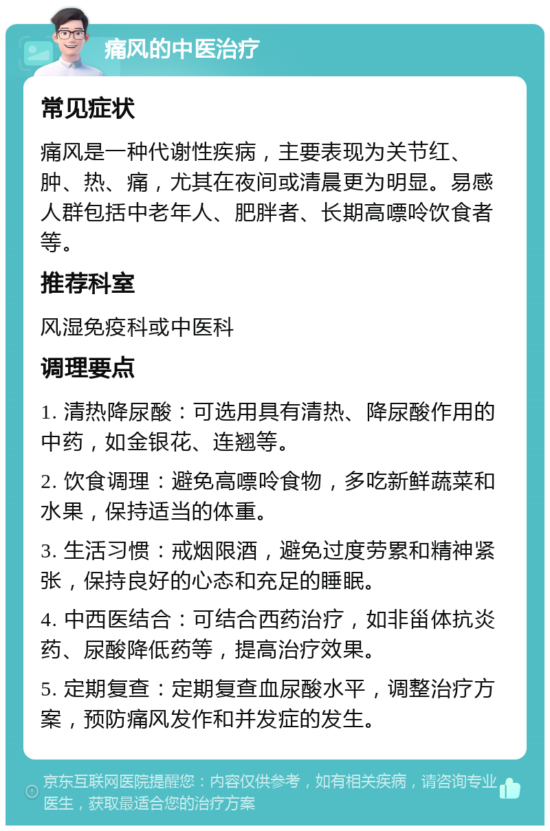 痛风的中医治疗 常见症状 痛风是一种代谢性疾病，主要表现为关节红、肿、热、痛，尤其在夜间或清晨更为明显。易感人群包括中老年人、肥胖者、长期高嘌呤饮食者等。 推荐科室 风湿免疫科或中医科 调理要点 1. 清热降尿酸：可选用具有清热、降尿酸作用的中药，如金银花、连翘等。 2. 饮食调理：避免高嘌呤食物，多吃新鲜蔬菜和水果，保持适当的体重。 3. 生活习惯：戒烟限酒，避免过度劳累和精神紧张，保持良好的心态和充足的睡眠。 4. 中西医结合：可结合西药治疗，如非甾体抗炎药、尿酸降低药等，提高治疗效果。 5. 定期复查：定期复查血尿酸水平，调整治疗方案，预防痛风发作和并发症的发生。