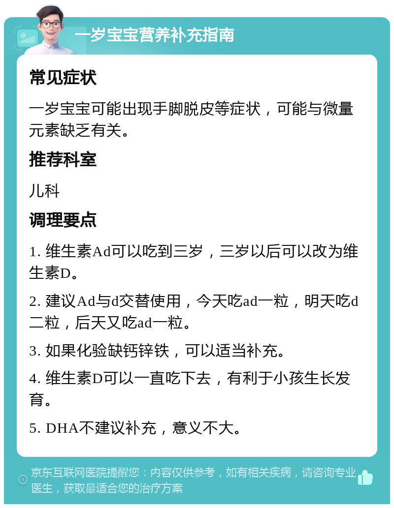 一岁宝宝营养补充指南 常见症状 一岁宝宝可能出现手脚脱皮等症状，可能与微量元素缺乏有关。 推荐科室 儿科 调理要点 1. 维生素Ad可以吃到三岁，三岁以后可以改为维生素D。 2. 建议Ad与d交替使用，今天吃ad一粒，明天吃d二粒，后天又吃ad一粒。 3. 如果化验缺钙锌铁，可以适当补充。 4. 维生素D可以一直吃下去，有利于小孩生长发育。 5. DHA不建议补充，意义不大。