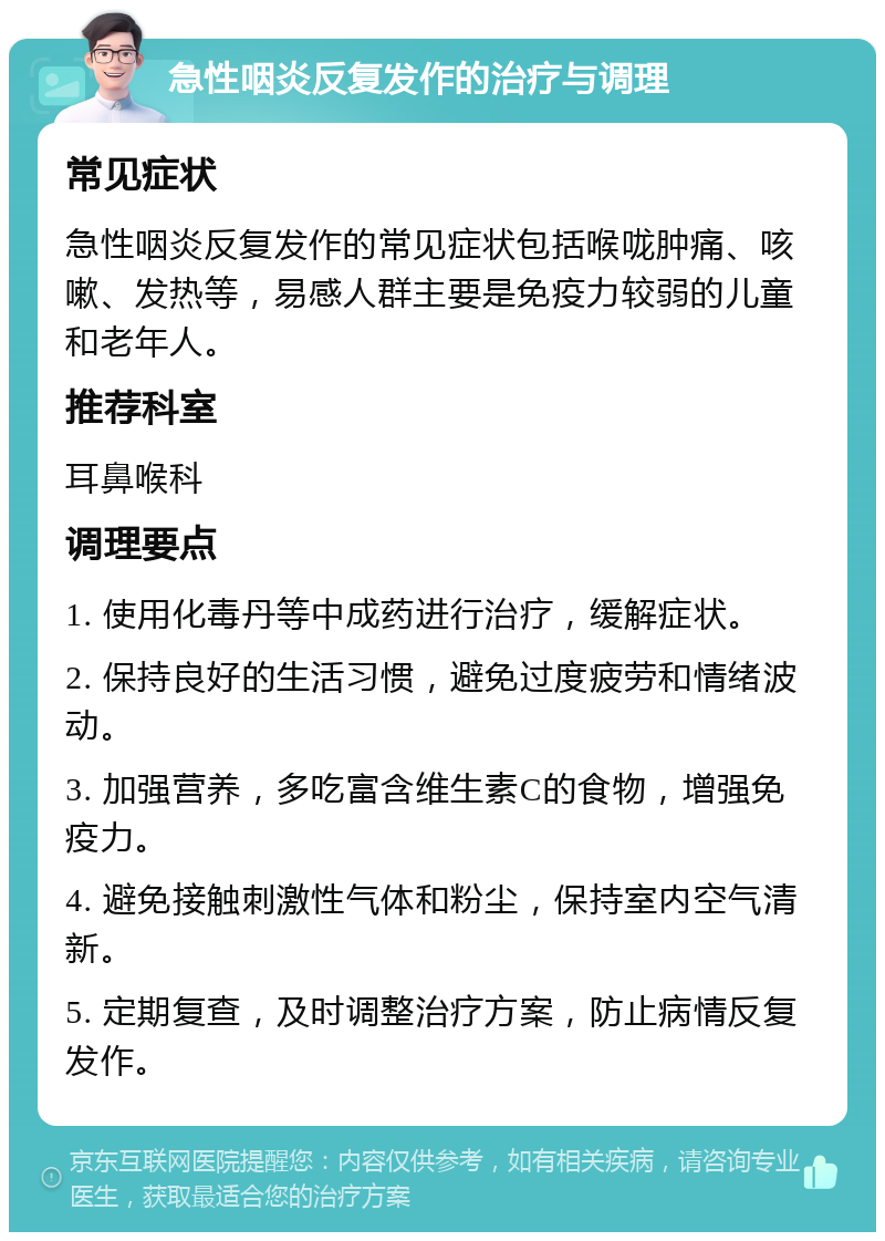 急性咽炎反复发作的治疗与调理 常见症状 急性咽炎反复发作的常见症状包括喉咙肿痛、咳嗽、发热等，易感人群主要是免疫力较弱的儿童和老年人。 推荐科室 耳鼻喉科 调理要点 1. 使用化毒丹等中成药进行治疗，缓解症状。 2. 保持良好的生活习惯，避免过度疲劳和情绪波动。 3. 加强营养，多吃富含维生素C的食物，增强免疫力。 4. 避免接触刺激性气体和粉尘，保持室内空气清新。 5. 定期复查，及时调整治疗方案，防止病情反复发作。