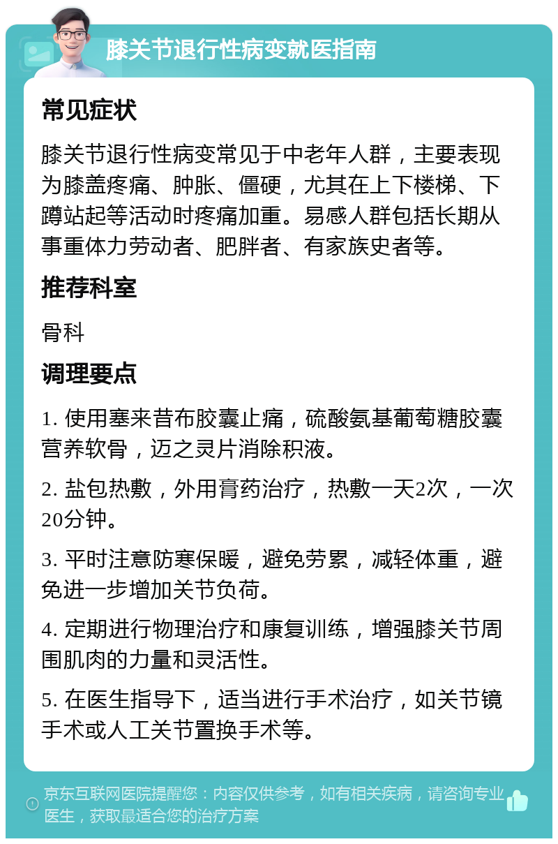 膝关节退行性病变就医指南 常见症状 膝关节退行性病变常见于中老年人群，主要表现为膝盖疼痛、肿胀、僵硬，尤其在上下楼梯、下蹲站起等活动时疼痛加重。易感人群包括长期从事重体力劳动者、肥胖者、有家族史者等。 推荐科室 骨科 调理要点 1. 使用塞来昔布胶囊止痛，硫酸氨基葡萄糖胶囊营养软骨，迈之灵片消除积液。 2. 盐包热敷，外用膏药治疗，热敷一天2次，一次20分钟。 3. 平时注意防寒保暖，避免劳累，减轻体重，避免进一步增加关节负荷。 4. 定期进行物理治疗和康复训练，增强膝关节周围肌肉的力量和灵活性。 5. 在医生指导下，适当进行手术治疗，如关节镜手术或人工关节置换手术等。