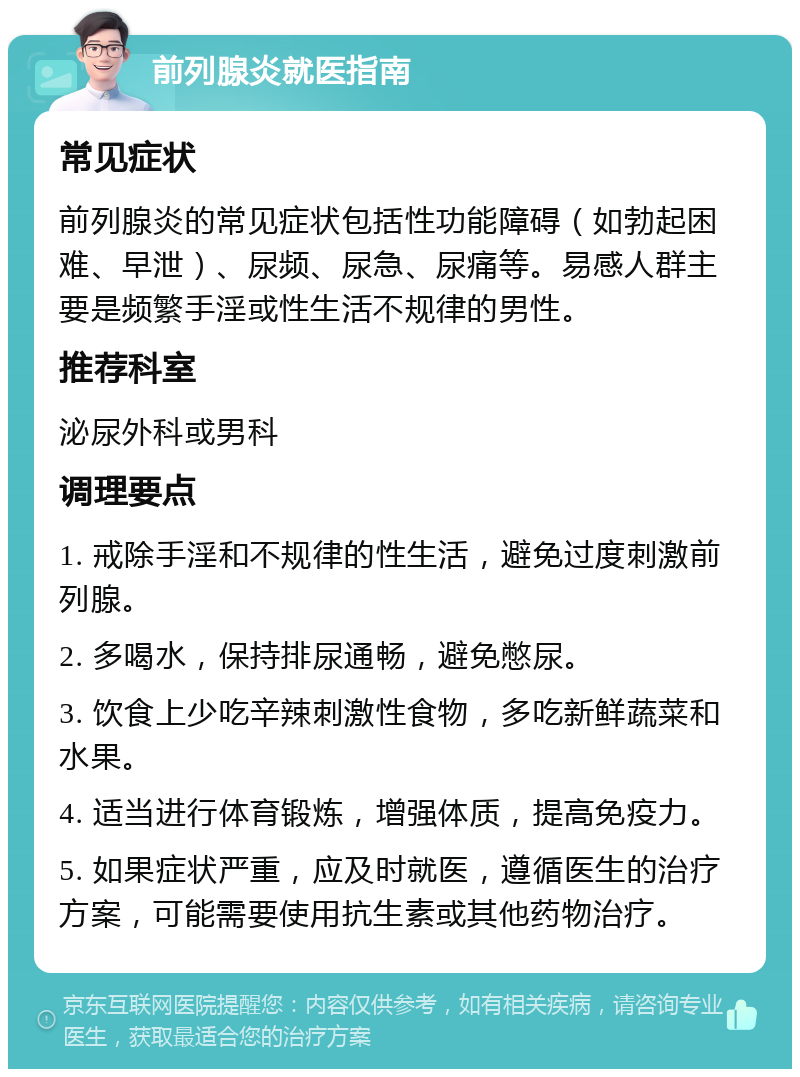 前列腺炎就医指南 常见症状 前列腺炎的常见症状包括性功能障碍（如勃起困难、早泄）、尿频、尿急、尿痛等。易感人群主要是频繁手淫或性生活不规律的男性。 推荐科室 泌尿外科或男科 调理要点 1. 戒除手淫和不规律的性生活，避免过度刺激前列腺。 2. 多喝水，保持排尿通畅，避免憋尿。 3. 饮食上少吃辛辣刺激性食物，多吃新鲜蔬菜和水果。 4. 适当进行体育锻炼，增强体质，提高免疫力。 5. 如果症状严重，应及时就医，遵循医生的治疗方案，可能需要使用抗生素或其他药物治疗。