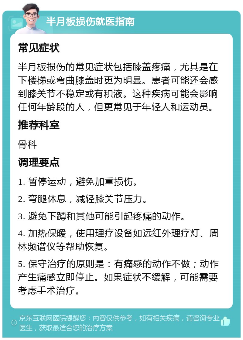 半月板损伤就医指南 常见症状 半月板损伤的常见症状包括膝盖疼痛，尤其是在下楼梯或弯曲膝盖时更为明显。患者可能还会感到膝关节不稳定或有积液。这种疾病可能会影响任何年龄段的人，但更常见于年轻人和运动员。 推荐科室 骨科 调理要点 1. 暂停运动，避免加重损伤。 2. 弯腿休息，减轻膝关节压力。 3. 避免下蹲和其他可能引起疼痛的动作。 4. 加热保暖，使用理疗设备如远红外理疗灯、周林频谱仪等帮助恢复。 5. 保守治疗的原则是：有痛感的动作不做；动作产生痛感立即停止。如果症状不缓解，可能需要考虑手术治疗。