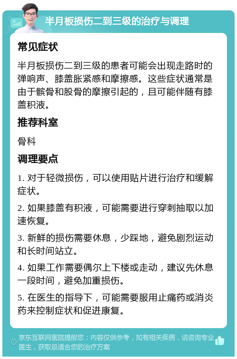 半月板损伤二到三级的治疗与调理 常见症状 半月板损伤二到三级的患者可能会出现走路时的弹响声、膝盖胀紧感和摩擦感。这些症状通常是由于髌骨和股骨的摩擦引起的，且可能伴随有膝盖积液。 推荐科室 骨科 调理要点 1. 对于轻微损伤，可以使用贴片进行治疗和缓解症状。 2. 如果膝盖有积液，可能需要进行穿刺抽取以加速恢复。 3. 新鲜的损伤需要休息，少踩地，避免剧烈运动和长时间站立。 4. 如果工作需要偶尔上下楼或走动，建议先休息一段时间，避免加重损伤。 5. 在医生的指导下，可能需要服用止痛药或消炎药来控制症状和促进康复。