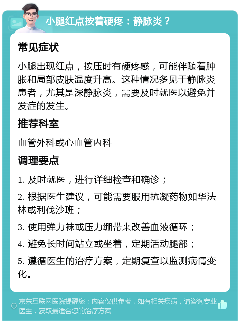 小腿红点按着硬疼：静脉炎？ 常见症状 小腿出现红点，按压时有硬疼感，可能伴随着肿胀和局部皮肤温度升高。这种情况多见于静脉炎患者，尤其是深静脉炎，需要及时就医以避免并发症的发生。 推荐科室 血管外科或心血管内科 调理要点 1. 及时就医，进行详细检查和确诊； 2. 根据医生建议，可能需要服用抗凝药物如华法林或利伐沙班； 3. 使用弹力袜或压力绷带来改善血液循环； 4. 避免长时间站立或坐着，定期活动腿部； 5. 遵循医生的治疗方案，定期复查以监测病情变化。