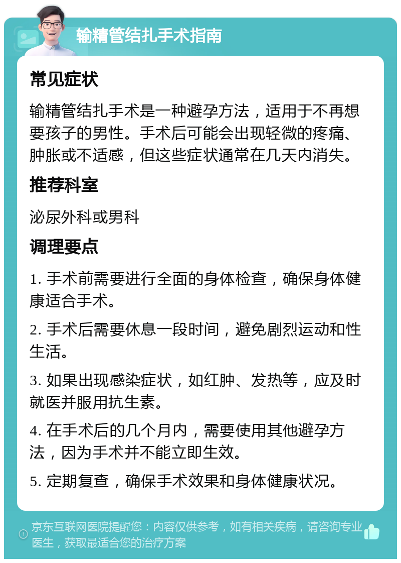 输精管结扎手术指南 常见症状 输精管结扎手术是一种避孕方法，适用于不再想要孩子的男性。手术后可能会出现轻微的疼痛、肿胀或不适感，但这些症状通常在几天内消失。 推荐科室 泌尿外科或男科 调理要点 1. 手术前需要进行全面的身体检查，确保身体健康适合手术。 2. 手术后需要休息一段时间，避免剧烈运动和性生活。 3. 如果出现感染症状，如红肿、发热等，应及时就医并服用抗生素。 4. 在手术后的几个月内，需要使用其他避孕方法，因为手术并不能立即生效。 5. 定期复查，确保手术效果和身体健康状况。