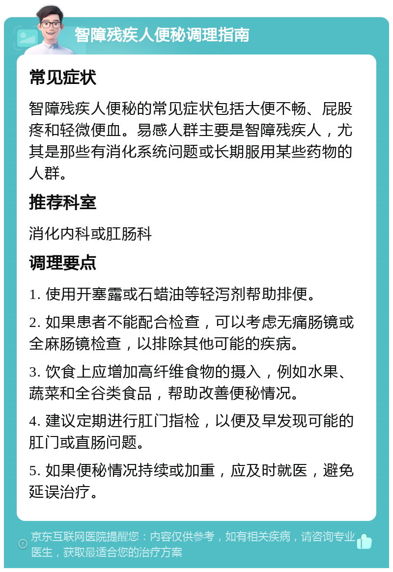 智障残疾人便秘调理指南 常见症状 智障残疾人便秘的常见症状包括大便不畅、屁股疼和轻微便血。易感人群主要是智障残疾人，尤其是那些有消化系统问题或长期服用某些药物的人群。 推荐科室 消化内科或肛肠科 调理要点 1. 使用开塞露或石蜡油等轻泻剂帮助排便。 2. 如果患者不能配合检查，可以考虑无痛肠镜或全麻肠镜检查，以排除其他可能的疾病。 3. 饮食上应增加高纤维食物的摄入，例如水果、蔬菜和全谷类食品，帮助改善便秘情况。 4. 建议定期进行肛门指检，以便及早发现可能的肛门或直肠问题。 5. 如果便秘情况持续或加重，应及时就医，避免延误治疗。