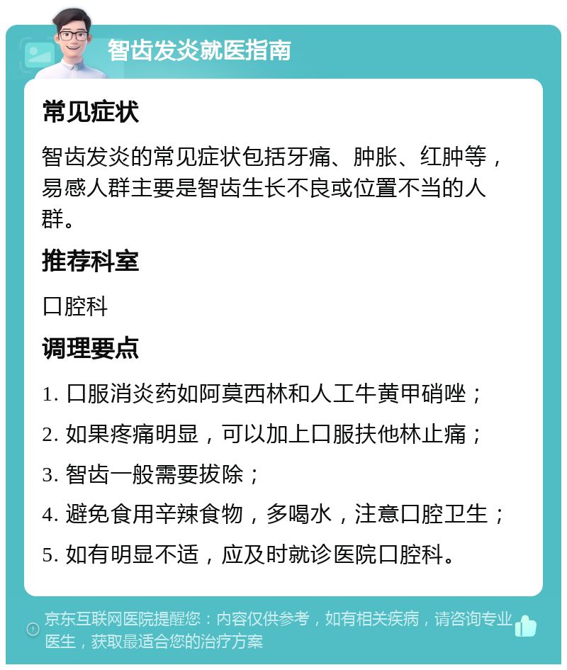 智齿发炎就医指南 常见症状 智齿发炎的常见症状包括牙痛、肿胀、红肿等，易感人群主要是智齿生长不良或位置不当的人群。 推荐科室 口腔科 调理要点 1. 口服消炎药如阿莫西林和人工牛黄甲硝唑； 2. 如果疼痛明显，可以加上口服扶他林止痛； 3. 智齿一般需要拔除； 4. 避免食用辛辣食物，多喝水，注意口腔卫生； 5. 如有明显不适，应及时就诊医院口腔科。