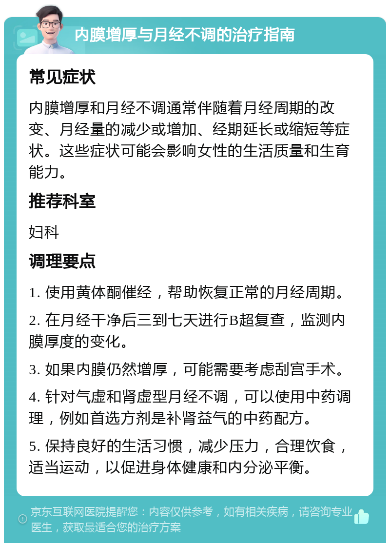 内膜增厚与月经不调的治疗指南 常见症状 内膜增厚和月经不调通常伴随着月经周期的改变、月经量的减少或增加、经期延长或缩短等症状。这些症状可能会影响女性的生活质量和生育能力。 推荐科室 妇科 调理要点 1. 使用黄体酮催经，帮助恢复正常的月经周期。 2. 在月经干净后三到七天进行B超复查，监测内膜厚度的变化。 3. 如果内膜仍然增厚，可能需要考虑刮宫手术。 4. 针对气虚和肾虚型月经不调，可以使用中药调理，例如首选方剂是补肾益气的中药配方。 5. 保持良好的生活习惯，减少压力，合理饮食，适当运动，以促进身体健康和内分泌平衡。