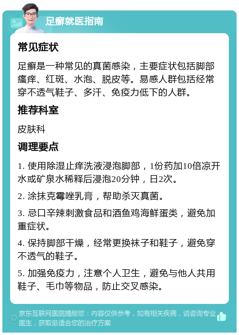 足癣就医指南 常见症状 足癣是一种常见的真菌感染，主要症状包括脚部瘙痒、红斑、水泡、脱皮等。易感人群包括经常穿不透气鞋子、多汗、免疫力低下的人群。 推荐科室 皮肤科 调理要点 1. 使用除湿止痒洗液浸泡脚部，1份药加10倍凉开水或矿泉水稀释后浸泡20分钟，日2次。 2. 涂抹克霉唑乳膏，帮助杀灭真菌。 3. 忌口辛辣刺激食品和酒鱼鸡海鲜蛋类，避免加重症状。 4. 保持脚部干燥，经常更换袜子和鞋子，避免穿不透气的鞋子。 5. 加强免疫力，注意个人卫生，避免与他人共用鞋子、毛巾等物品，防止交叉感染。