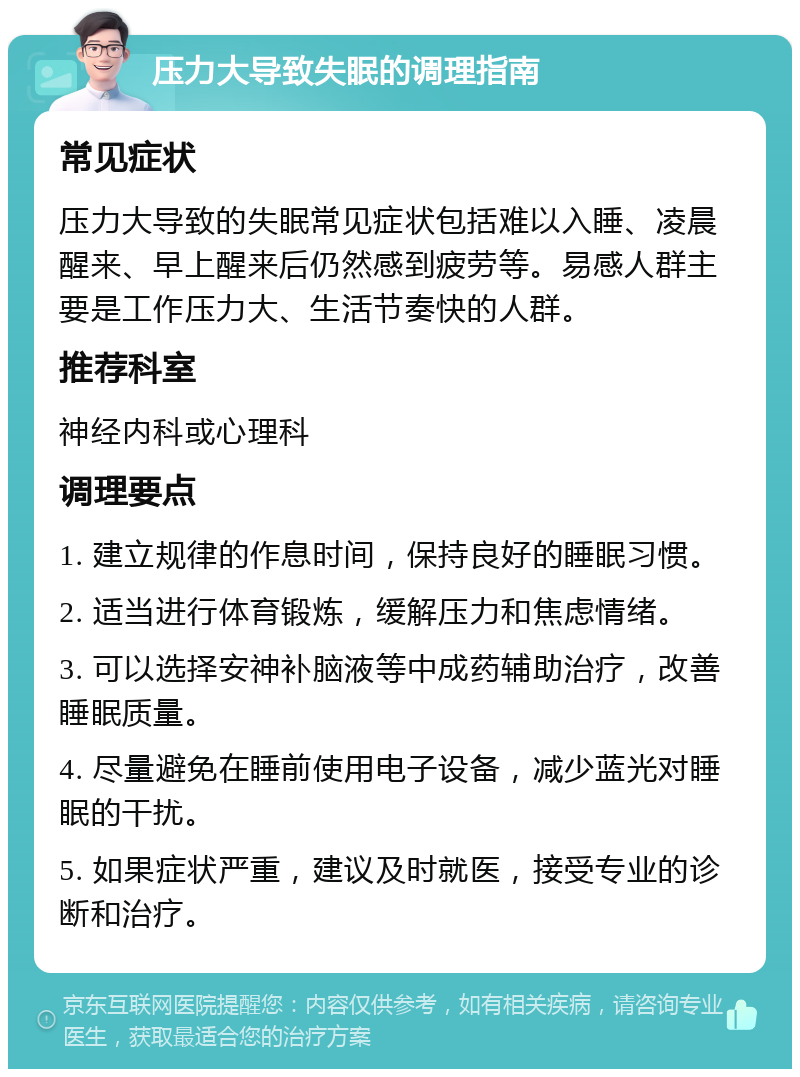 压力大导致失眠的调理指南 常见症状 压力大导致的失眠常见症状包括难以入睡、凌晨醒来、早上醒来后仍然感到疲劳等。易感人群主要是工作压力大、生活节奏快的人群。 推荐科室 神经内科或心理科 调理要点 1. 建立规律的作息时间，保持良好的睡眠习惯。 2. 适当进行体育锻炼，缓解压力和焦虑情绪。 3. 可以选择安神补脑液等中成药辅助治疗，改善睡眠质量。 4. 尽量避免在睡前使用电子设备，减少蓝光对睡眠的干扰。 5. 如果症状严重，建议及时就医，接受专业的诊断和治疗。