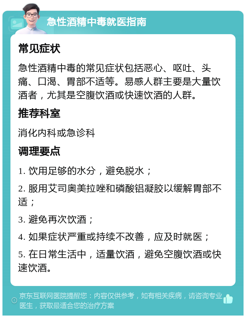 急性酒精中毒就医指南 常见症状 急性酒精中毒的常见症状包括恶心、呕吐、头痛、口渴、胃部不适等。易感人群主要是大量饮酒者，尤其是空腹饮酒或快速饮酒的人群。 推荐科室 消化内科或急诊科 调理要点 1. 饮用足够的水分，避免脱水； 2. 服用艾司奥美拉唑和磷酸铝凝胶以缓解胃部不适； 3. 避免再次饮酒； 4. 如果症状严重或持续不改善，应及时就医； 5. 在日常生活中，适量饮酒，避免空腹饮酒或快速饮酒。