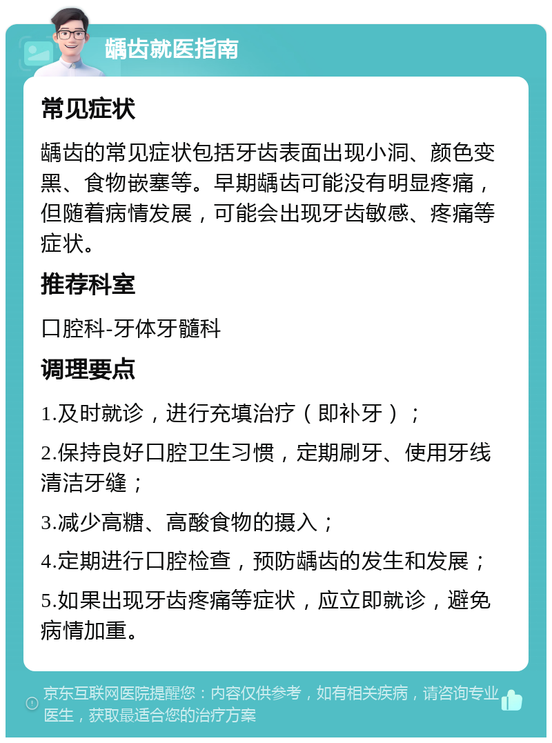 龋齿就医指南 常见症状 龋齿的常见症状包括牙齿表面出现小洞、颜色变黑、食物嵌塞等。早期龋齿可能没有明显疼痛，但随着病情发展，可能会出现牙齿敏感、疼痛等症状。 推荐科室 口腔科-牙体牙髓科 调理要点 1.及时就诊，进行充填治疗（即补牙）； 2.保持良好口腔卫生习惯，定期刷牙、使用牙线清洁牙缝； 3.减少高糖、高酸食物的摄入； 4.定期进行口腔检查，预防龋齿的发生和发展； 5.如果出现牙齿疼痛等症状，应立即就诊，避免病情加重。