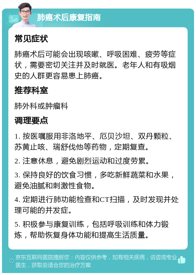 肺癌术后康复指南 常见症状 肺癌术后可能会出现咳嗽、呼吸困难、疲劳等症状，需要密切关注并及时就医。老年人和有吸烟史的人群更容易患上肺癌。 推荐科室 肺外科或肿瘤科 调理要点 1. 按医嘱服用非洛地平、厄贝沙坦、双丹颗粒、苏黄止咳、瑞舒伐他等药物，定期复查。 2. 注意休息，避免剧烈运动和过度劳累。 3. 保持良好的饮食习惯，多吃新鲜蔬菜和水果，避免油腻和刺激性食物。 4. 定期进行肺功能检查和CT扫描，及时发现并处理可能的并发症。 5. 积极参与康复训练，包括呼吸训练和体力锻炼，帮助恢复身体功能和提高生活质量。