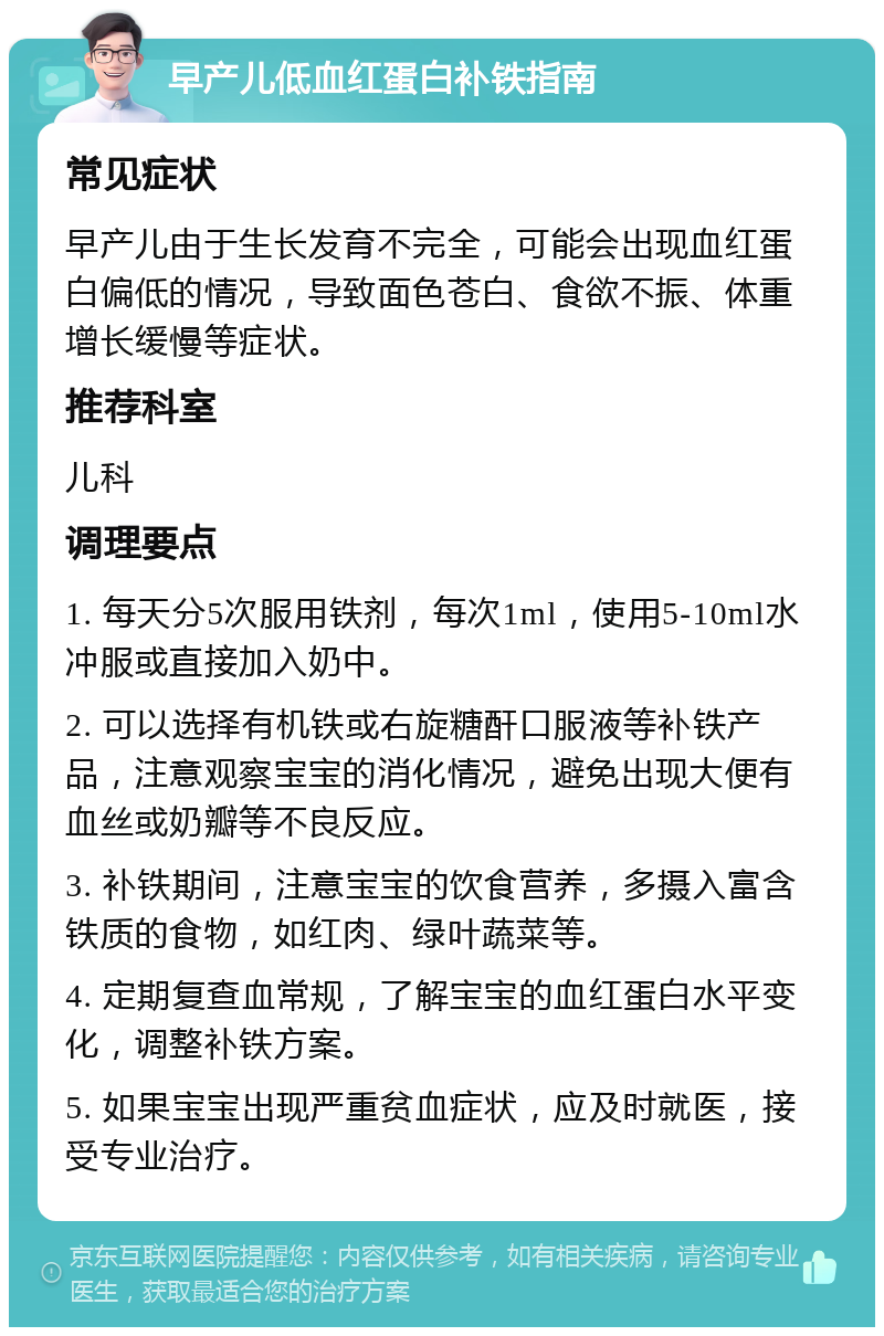 早产儿低血红蛋白补铁指南 常见症状 早产儿由于生长发育不完全，可能会出现血红蛋白偏低的情况，导致面色苍白、食欲不振、体重增长缓慢等症状。 推荐科室 儿科 调理要点 1. 每天分5次服用铁剂，每次1ml，使用5-10ml水冲服或直接加入奶中。 2. 可以选择有机铁或右旋糖酐口服液等补铁产品，注意观察宝宝的消化情况，避免出现大便有血丝或奶瓣等不良反应。 3. 补铁期间，注意宝宝的饮食营养，多摄入富含铁质的食物，如红肉、绿叶蔬菜等。 4. 定期复查血常规，了解宝宝的血红蛋白水平变化，调整补铁方案。 5. 如果宝宝出现严重贫血症状，应及时就医，接受专业治疗。