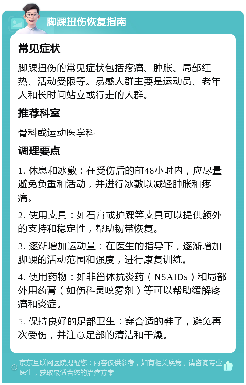 脚踝扭伤恢复指南 常见症状 脚踝扭伤的常见症状包括疼痛、肿胀、局部红热、活动受限等。易感人群主要是运动员、老年人和长时间站立或行走的人群。 推荐科室 骨科或运动医学科 调理要点 1. 休息和冰敷：在受伤后的前48小时内，应尽量避免负重和活动，并进行冰敷以减轻肿胀和疼痛。 2. 使用支具：如石膏或护踝等支具可以提供额外的支持和稳定性，帮助韧带恢复。 3. 逐渐增加运动量：在医生的指导下，逐渐增加脚踝的活动范围和强度，进行康复训练。 4. 使用药物：如非甾体抗炎药（NSAIDs）和局部外用药膏（如伤科灵喷雾剂）等可以帮助缓解疼痛和炎症。 5. 保持良好的足部卫生：穿合适的鞋子，避免再次受伤，并注意足部的清洁和干燥。