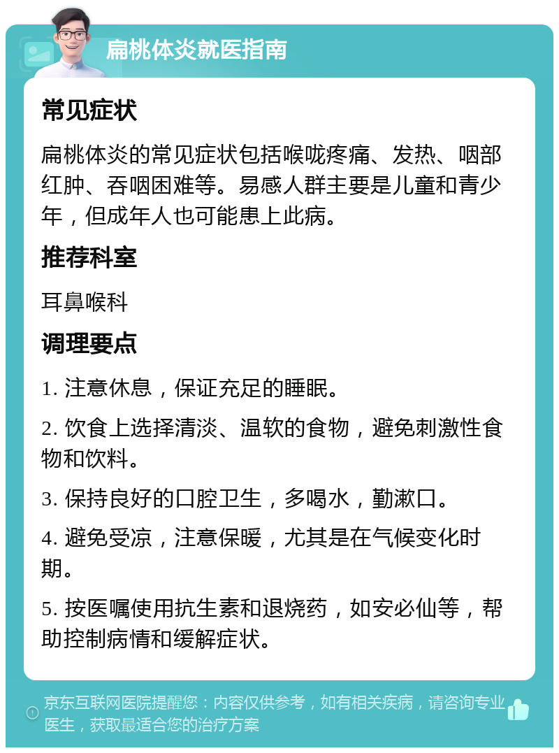 扁桃体炎就医指南 常见症状 扁桃体炎的常见症状包括喉咙疼痛、发热、咽部红肿、吞咽困难等。易感人群主要是儿童和青少年，但成年人也可能患上此病。 推荐科室 耳鼻喉科 调理要点 1. 注意休息，保证充足的睡眠。 2. 饮食上选择清淡、温软的食物，避免刺激性食物和饮料。 3. 保持良好的口腔卫生，多喝水，勤漱口。 4. 避免受凉，注意保暖，尤其是在气候变化时期。 5. 按医嘱使用抗生素和退烧药，如安必仙等，帮助控制病情和缓解症状。