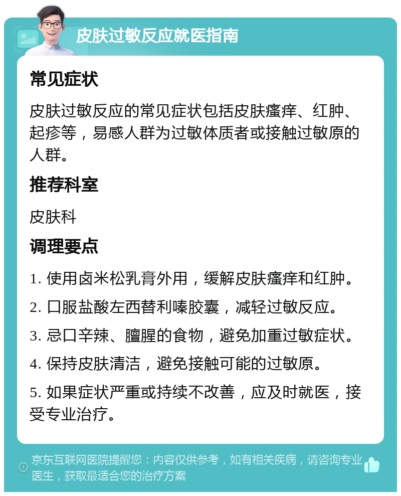 皮肤过敏反应就医指南 常见症状 皮肤过敏反应的常见症状包括皮肤瘙痒、红肿、起疹等，易感人群为过敏体质者或接触过敏原的人群。 推荐科室 皮肤科 调理要点 1. 使用卤米松乳膏外用，缓解皮肤瘙痒和红肿。 2. 口服盐酸左西替利嗪胶囊，减轻过敏反应。 3. 忌口辛辣、膻腥的食物，避免加重过敏症状。 4. 保持皮肤清洁，避免接触可能的过敏原。 5. 如果症状严重或持续不改善，应及时就医，接受专业治疗。