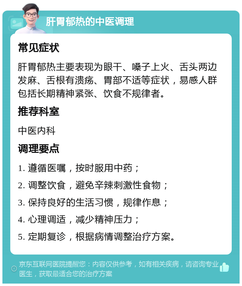 肝胃郁热的中医调理 常见症状 肝胃郁热主要表现为眼干、嗓子上火、舌头两边发麻、舌根有溃疡、胃部不适等症状，易感人群包括长期精神紧张、饮食不规律者。 推荐科室 中医内科 调理要点 1. 遵循医嘱，按时服用中药； 2. 调整饮食，避免辛辣刺激性食物； 3. 保持良好的生活习惯，规律作息； 4. 心理调适，减少精神压力； 5. 定期复诊，根据病情调整治疗方案。