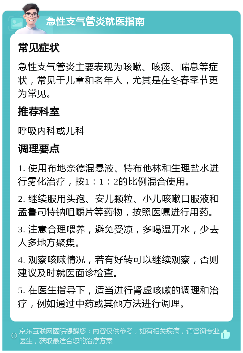 急性支气管炎就医指南 常见症状 急性支气管炎主要表现为咳嗽、咳痰、喘息等症状，常见于儿童和老年人，尤其是在冬春季节更为常见。 推荐科室 呼吸内科或儿科 调理要点 1. 使用布地奈德混悬液、特布他林和生理盐水进行雾化治疗，按1：1：2的比例混合使用。 2. 继续服用头孢、安儿颗粒、小儿咳嗽口服液和孟鲁司特钠咀嚼片等药物，按照医嘱进行用药。 3. 注意合理喂养，避免受凉，多喝温开水，少去人多地方聚集。 4. 观察咳嗽情况，若有好转可以继续观察，否则建议及时就医面诊检查。 5. 在医生指导下，适当进行肾虚咳嗽的调理和治疗，例如通过中药或其他方法进行调理。