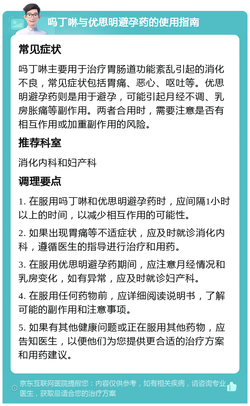 吗丁啉与优思明避孕药的使用指南 常见症状 吗丁啉主要用于治疗胃肠道功能紊乱引起的消化不良，常见症状包括胃痛、恶心、呕吐等。优思明避孕药则是用于避孕，可能引起月经不调、乳房胀痛等副作用。两者合用时，需要注意是否有相互作用或加重副作用的风险。 推荐科室 消化内科和妇产科 调理要点 1. 在服用吗丁啉和优思明避孕药时，应间隔1小时以上的时间，以减少相互作用的可能性。 2. 如果出现胃痛等不适症状，应及时就诊消化内科，遵循医生的指导进行治疗和用药。 3. 在服用优思明避孕药期间，应注意月经情况和乳房变化，如有异常，应及时就诊妇产科。 4. 在服用任何药物前，应详细阅读说明书，了解可能的副作用和注意事项。 5. 如果有其他健康问题或正在服用其他药物，应告知医生，以便他们为您提供更合适的治疗方案和用药建议。