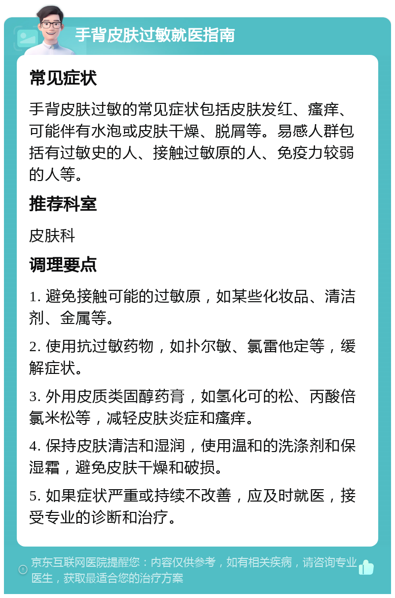 手背皮肤过敏就医指南 常见症状 手背皮肤过敏的常见症状包括皮肤发红、瘙痒、可能伴有水泡或皮肤干燥、脱屑等。易感人群包括有过敏史的人、接触过敏原的人、免疫力较弱的人等。 推荐科室 皮肤科 调理要点 1. 避免接触可能的过敏原，如某些化妆品、清洁剂、金属等。 2. 使用抗过敏药物，如扑尔敏、氯雷他定等，缓解症状。 3. 外用皮质类固醇药膏，如氢化可的松、丙酸倍氯米松等，减轻皮肤炎症和瘙痒。 4. 保持皮肤清洁和湿润，使用温和的洗涤剂和保湿霜，避免皮肤干燥和破损。 5. 如果症状严重或持续不改善，应及时就医，接受专业的诊断和治疗。