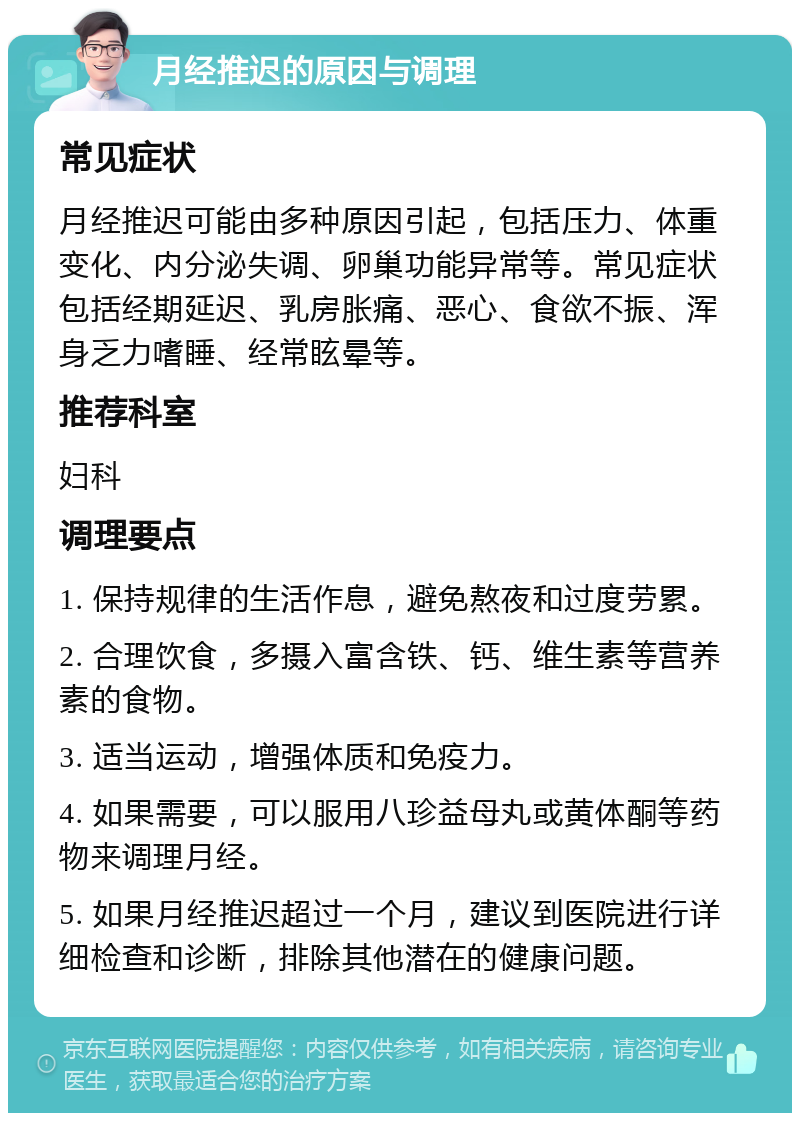 月经推迟的原因与调理 常见症状 月经推迟可能由多种原因引起，包括压力、体重变化、内分泌失调、卵巢功能异常等。常见症状包括经期延迟、乳房胀痛、恶心、食欲不振、浑身乏力嗜睡、经常眩晕等。 推荐科室 妇科 调理要点 1. 保持规律的生活作息，避免熬夜和过度劳累。 2. 合理饮食，多摄入富含铁、钙、维生素等营养素的食物。 3. 适当运动，增强体质和免疫力。 4. 如果需要，可以服用八珍益母丸或黄体酮等药物来调理月经。 5. 如果月经推迟超过一个月，建议到医院进行详细检查和诊断，排除其他潜在的健康问题。