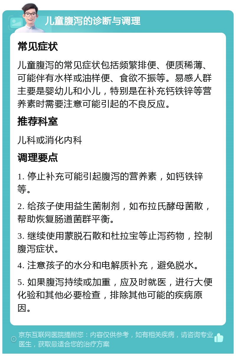 儿童腹泻的诊断与调理 常见症状 儿童腹泻的常见症状包括频繁排便、便质稀薄、可能伴有水样或油样便、食欲不振等。易感人群主要是婴幼儿和小儿，特别是在补充钙铁锌等营养素时需要注意可能引起的不良反应。 推荐科室 儿科或消化内科 调理要点 1. 停止补充可能引起腹泻的营养素，如钙铁锌等。 2. 给孩子使用益生菌制剂，如布拉氏酵母菌散，帮助恢复肠道菌群平衡。 3. 继续使用蒙脱石散和杜拉宝等止泻药物，控制腹泻症状。 4. 注意孩子的水分和电解质补充，避免脱水。 5. 如果腹泻持续或加重，应及时就医，进行大便化验和其他必要检查，排除其他可能的疾病原因。