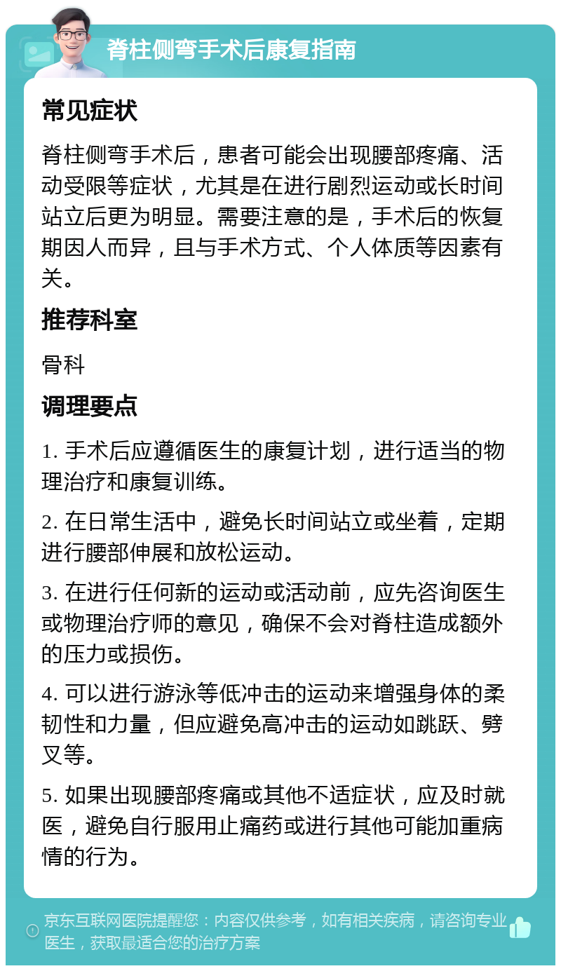 脊柱侧弯手术后康复指南 常见症状 脊柱侧弯手术后，患者可能会出现腰部疼痛、活动受限等症状，尤其是在进行剧烈运动或长时间站立后更为明显。需要注意的是，手术后的恢复期因人而异，且与手术方式、个人体质等因素有关。 推荐科室 骨科 调理要点 1. 手术后应遵循医生的康复计划，进行适当的物理治疗和康复训练。 2. 在日常生活中，避免长时间站立或坐着，定期进行腰部伸展和放松运动。 3. 在进行任何新的运动或活动前，应先咨询医生或物理治疗师的意见，确保不会对脊柱造成额外的压力或损伤。 4. 可以进行游泳等低冲击的运动来增强身体的柔韧性和力量，但应避免高冲击的运动如跳跃、劈叉等。 5. 如果出现腰部疼痛或其他不适症状，应及时就医，避免自行服用止痛药或进行其他可能加重病情的行为。