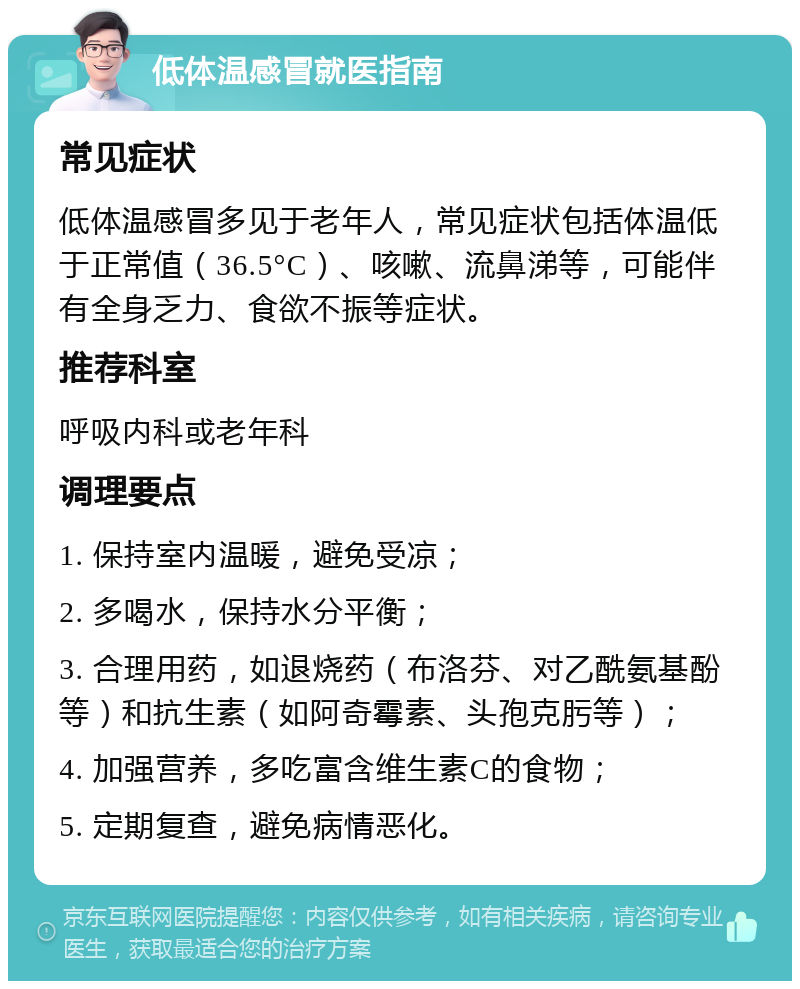 低体温感冒就医指南 常见症状 低体温感冒多见于老年人，常见症状包括体温低于正常值（36.5°C）、咳嗽、流鼻涕等，可能伴有全身乏力、食欲不振等症状。 推荐科室 呼吸内科或老年科 调理要点 1. 保持室内温暖，避免受凉； 2. 多喝水，保持水分平衡； 3. 合理用药，如退烧药（布洛芬、对乙酰氨基酚等）和抗生素（如阿奇霉素、头孢克肟等）； 4. 加强营养，多吃富含维生素C的食物； 5. 定期复查，避免病情恶化。