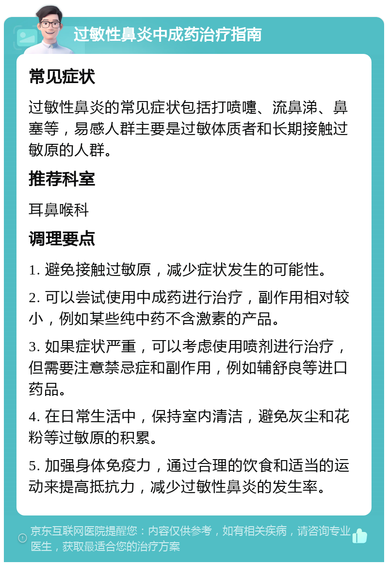 过敏性鼻炎中成药治疗指南 常见症状 过敏性鼻炎的常见症状包括打喷嚏、流鼻涕、鼻塞等，易感人群主要是过敏体质者和长期接触过敏原的人群。 推荐科室 耳鼻喉科 调理要点 1. 避免接触过敏原，减少症状发生的可能性。 2. 可以尝试使用中成药进行治疗，副作用相对较小，例如某些纯中药不含激素的产品。 3. 如果症状严重，可以考虑使用喷剂进行治疗，但需要注意禁忌症和副作用，例如辅舒良等进口药品。 4. 在日常生活中，保持室内清洁，避免灰尘和花粉等过敏原的积累。 5. 加强身体免疫力，通过合理的饮食和适当的运动来提高抵抗力，减少过敏性鼻炎的发生率。