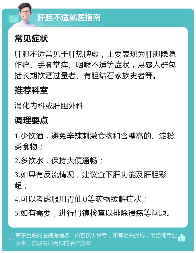 肝胆不适就医指南 常见症状 肝胆不适常见于肝热脾虚，主要表现为肝胆隐隐作痛、手脚掌痒、咽喉不适等症状，易感人群包括长期饮酒过量者、有胆结石家族史者等。 推荐科室 消化内科或肝胆外科 调理要点 1.少饮酒，避免辛辣刺激食物和含糖高的、淀粉类食物； 2.多饮水，保持大便通畅； 3.如果有反流情况，建议查下肝功能及肝胆彩超； 4.可以考虑服用胃仙U等药物缓解症状； 5.如有需要，进行胃镜检查以排除溃疡等问题。