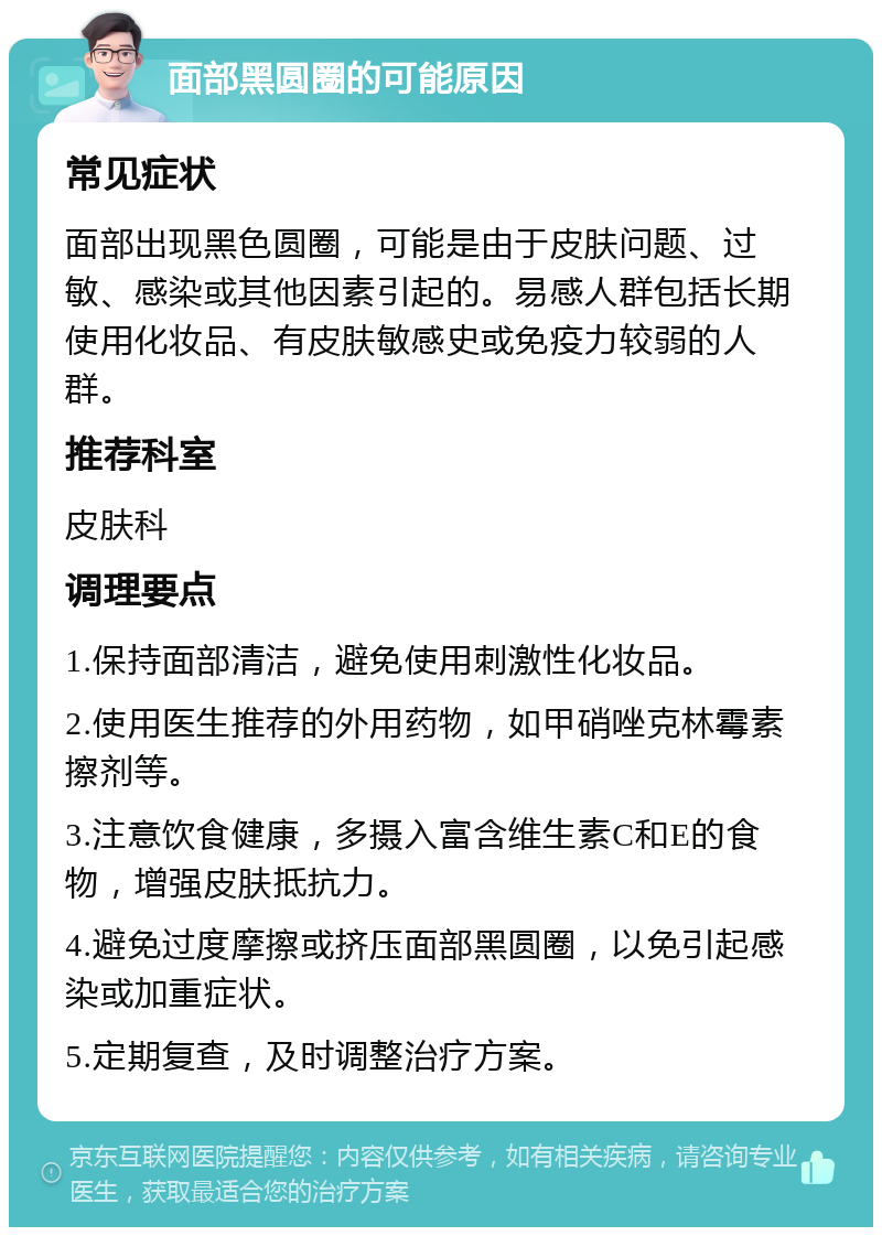 面部黑圆圈的可能原因 常见症状 面部出现黑色圆圈，可能是由于皮肤问题、过敏、感染或其他因素引起的。易感人群包括长期使用化妆品、有皮肤敏感史或免疫力较弱的人群。 推荐科室 皮肤科 调理要点 1.保持面部清洁，避免使用刺激性化妆品。 2.使用医生推荐的外用药物，如甲硝唑克林霉素擦剂等。 3.注意饮食健康，多摄入富含维生素C和E的食物，增强皮肤抵抗力。 4.避免过度摩擦或挤压面部黑圆圈，以免引起感染或加重症状。 5.定期复查，及时调整治疗方案。