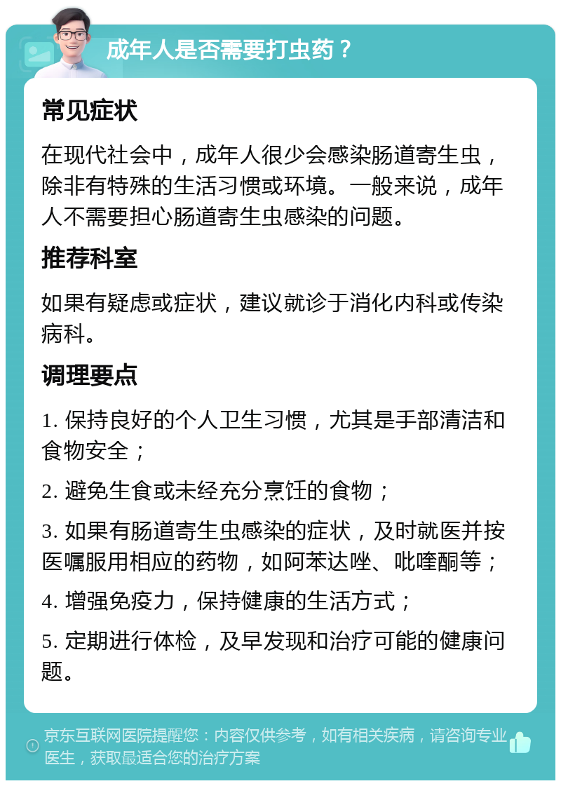 成年人是否需要打虫药？ 常见症状 在现代社会中，成年人很少会感染肠道寄生虫，除非有特殊的生活习惯或环境。一般来说，成年人不需要担心肠道寄生虫感染的问题。 推荐科室 如果有疑虑或症状，建议就诊于消化内科或传染病科。 调理要点 1. 保持良好的个人卫生习惯，尤其是手部清洁和食物安全； 2. 避免生食或未经充分烹饪的食物； 3. 如果有肠道寄生虫感染的症状，及时就医并按医嘱服用相应的药物，如阿苯达唑、吡喹酮等； 4. 增强免疫力，保持健康的生活方式； 5. 定期进行体检，及早发现和治疗可能的健康问题。