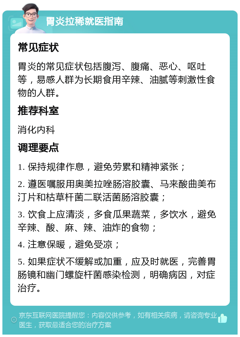 胃炎拉稀就医指南 常见症状 胃炎的常见症状包括腹泻、腹痛、恶心、呕吐等，易感人群为长期食用辛辣、油腻等刺激性食物的人群。 推荐科室 消化内科 调理要点 1. 保持规律作息，避免劳累和精神紧张； 2. 遵医嘱服用奥美拉唑肠溶胶囊、马来酸曲美布汀片和枯草杆菌二联活菌肠溶胶囊； 3. 饮食上应清淡，多食瓜果蔬菜，多饮水，避免辛辣、酸、麻、辣、油炸的食物； 4. 注意保暖，避免受凉； 5. 如果症状不缓解或加重，应及时就医，完善胃肠镜和幽门螺旋杆菌感染检测，明确病因，对症治疗。