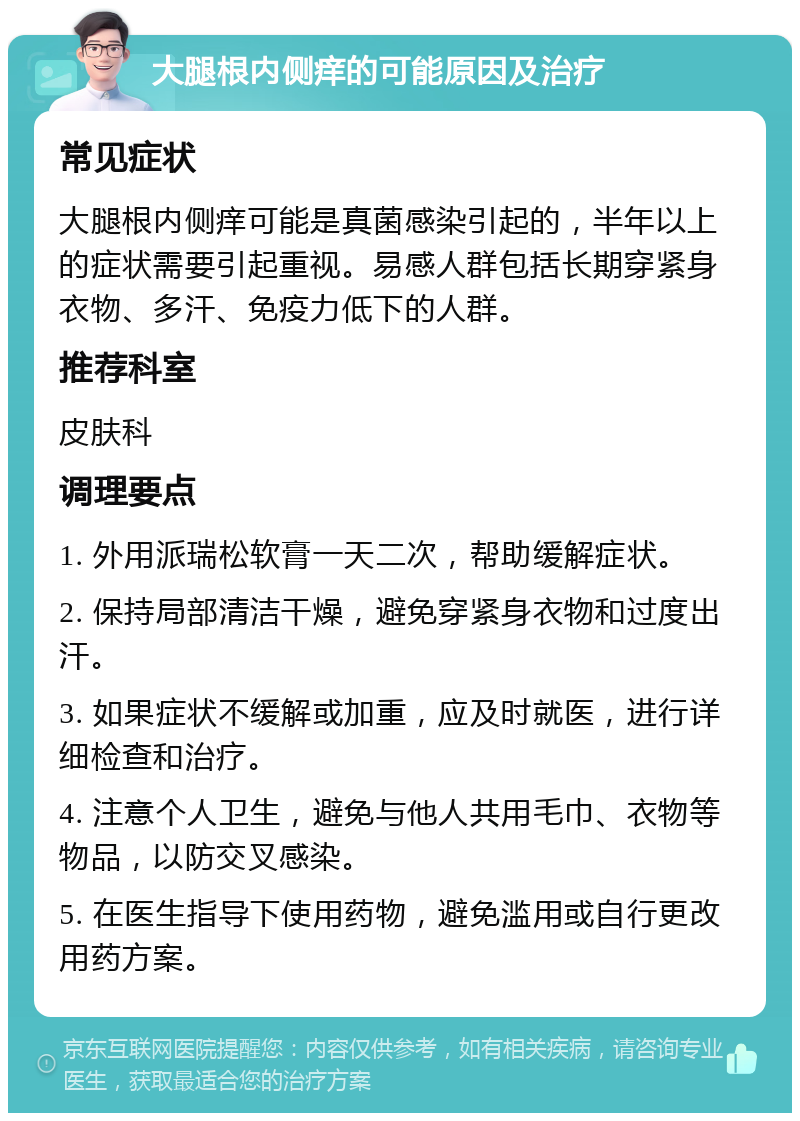 大腿根内侧痒的可能原因及治疗 常见症状 大腿根内侧痒可能是真菌感染引起的，半年以上的症状需要引起重视。易感人群包括长期穿紧身衣物、多汗、免疫力低下的人群。 推荐科室 皮肤科 调理要点 1. 外用派瑞松软膏一天二次，帮助缓解症状。 2. 保持局部清洁干燥，避免穿紧身衣物和过度出汗。 3. 如果症状不缓解或加重，应及时就医，进行详细检查和治疗。 4. 注意个人卫生，避免与他人共用毛巾、衣物等物品，以防交叉感染。 5. 在医生指导下使用药物，避免滥用或自行更改用药方案。