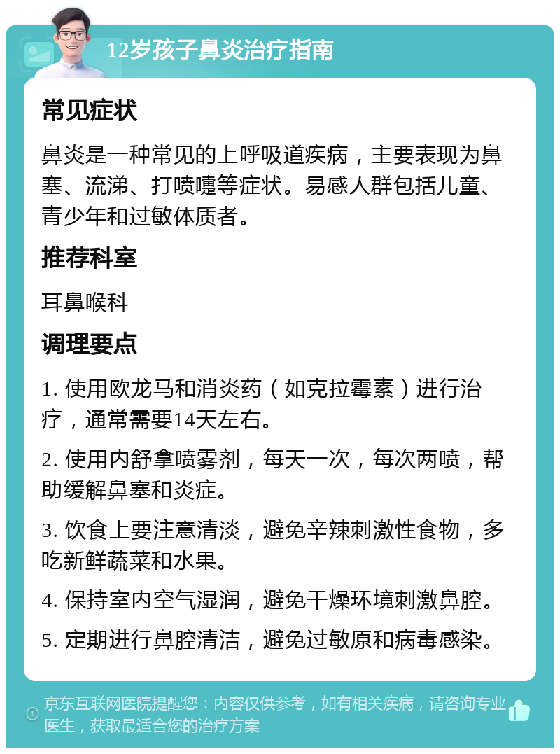 12岁孩子鼻炎治疗指南 常见症状 鼻炎是一种常见的上呼吸道疾病，主要表现为鼻塞、流涕、打喷嚏等症状。易感人群包括儿童、青少年和过敏体质者。 推荐科室 耳鼻喉科 调理要点 1. 使用欧龙马和消炎药（如克拉霉素）进行治疗，通常需要14天左右。 2. 使用内舒拿喷雾剂，每天一次，每次两喷，帮助缓解鼻塞和炎症。 3. 饮食上要注意清淡，避免辛辣刺激性食物，多吃新鲜蔬菜和水果。 4. 保持室内空气湿润，避免干燥环境刺激鼻腔。 5. 定期进行鼻腔清洁，避免过敏原和病毒感染。