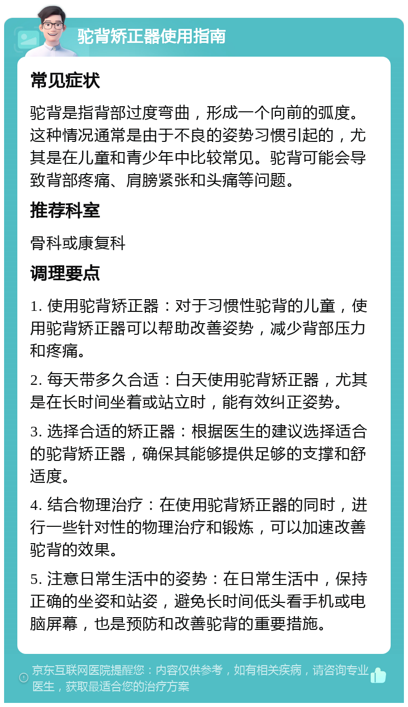 驼背矫正器使用指南 常见症状 驼背是指背部过度弯曲，形成一个向前的弧度。这种情况通常是由于不良的姿势习惯引起的，尤其是在儿童和青少年中比较常见。驼背可能会导致背部疼痛、肩膀紧张和头痛等问题。 推荐科室 骨科或康复科 调理要点 1. 使用驼背矫正器：对于习惯性驼背的儿童，使用驼背矫正器可以帮助改善姿势，减少背部压力和疼痛。 2. 每天带多久合适：白天使用驼背矫正器，尤其是在长时间坐着或站立时，能有效纠正姿势。 3. 选择合适的矫正器：根据医生的建议选择适合的驼背矫正器，确保其能够提供足够的支撑和舒适度。 4. 结合物理治疗：在使用驼背矫正器的同时，进行一些针对性的物理治疗和锻炼，可以加速改善驼背的效果。 5. 注意日常生活中的姿势：在日常生活中，保持正确的坐姿和站姿，避免长时间低头看手机或电脑屏幕，也是预防和改善驼背的重要措施。